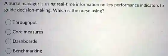 A nurse manager is using real-time information on key performance indicators to
guide decision -making. Which is the nurse using?
Throughput
Core measures
Dashboards
Benchmarking
