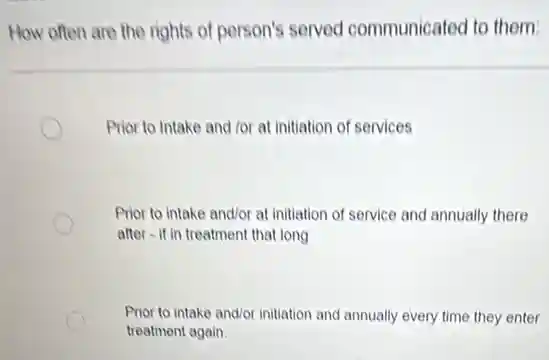 How often are the rights of person's served communicated to them:
Prior to Intake and for at initiation of services
Prior to intake and/or at initiation of service and annually there
after-if in treatment that long
Prior to intake and/or initiation and annually every time they enter
treatment again.
