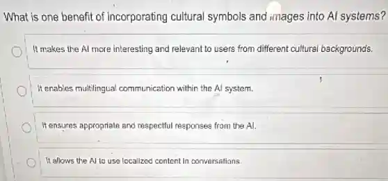 What is one benefit of incorporating cultural symbols and images into Al systems?
It makes the Al more interesting and relevant to users from different cultural backgrounds.
It enables multilingual communication within the Al system.
It ensures appropriate and respectful responses from the Al.
It allows the Al to use localized content in conversations.