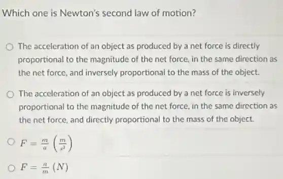Which one is Newton's second law of motion?
The acceleration of an object as produced by a net force is directly
proportional to the magnitude of the net force, in the same direction as
the net force, and inversely proportional to the mass of the object.
The acceleration of an object as produced by a net force is inversely
proportional to the magnitude of the net force, in the same direction as
the net force, and directly proportional to the mass of the object.
F=(m)/(a)((m)/(s^2))
F=(a)/(m)(N)