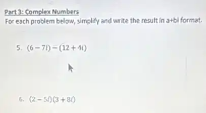 Part 3: Complex Numbers
For each problem below simplify and write the result in n a+bi format. a+bi
5. (6-7i)-(12+-4i)
6. (2-5i)(3+8i)