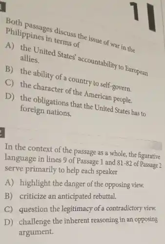 Both passages discuss the issue of war in the
Philippines in terms of
A) the United States'accountability to European
allies.
B) the ability of a country to self-govern.
C) the character of the American people.
D) the obligations that the United States has to
foreign nations.
In the context of the passage as a whole, the figurative
language in lines 9 of Passage 1 and 81-82 of Passage 2
serve primarily to help each speaker
A) highlight the danger of the opposing view.
B) criticize an anticipated rebuttal.
the legitimacy of a contradictory view.
the therent reasoning in an . opposing
argument.