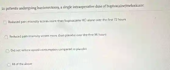 In patients undergoing bunionectomy, a single intraoperative dose of bupivacaine/meloxicam:
Reduced pain intensity scores more than bupivacaine HCl alone over the first 72 hours
Reduced pain intensity scores more than placebo over the first 96 hours
Did not reduce opioid consumption compared to placebo
All of the above