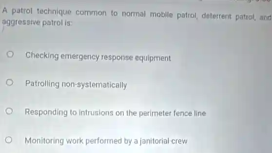 A patrol technique common to normal mobile patrol, deterrent patrol, and
aggressive patrol is:
Checking emergency response equipment
Patrolling non-systematically
Responding to intrusions on the perimeter fence line
Monitoring work performed by a janitorial crew