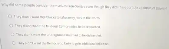 Why did some people consider themselves Free-Soilers even though they didn't support the abolition of slavery?
They didn't want free blacks to take away jobs in the North.
They didn't want the Missouri Compromise to be reenacted.
They didn't want the Underground Railroad to be disbanded.
They didn't want the Democratic Party to gain additional followers.