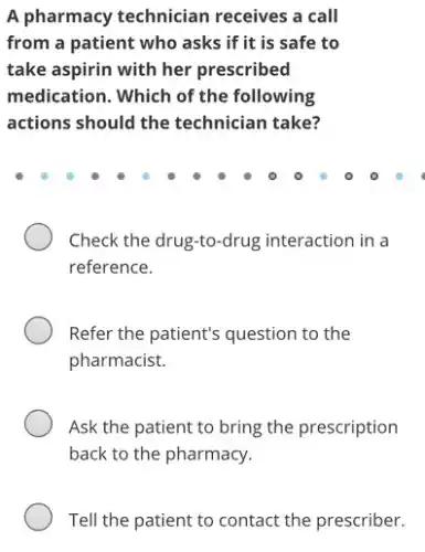 A pharmacy technician receives a call
from a patient who asks if it is safe to
take aspirin with her prescribed
medication. Which of the following
actions should the technician take?
Check the drug-to -drug interaction in a
reference.
Refer the patient's question to the
pharmacist.
Ask the patient to bring the prescription
back to the pharmacy.
Tell the patient to contact the prescriber.