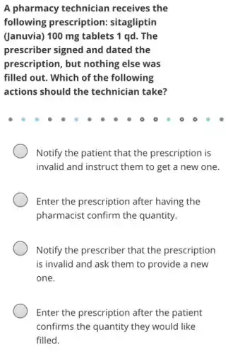 A pharmacy technician receives the
following prescription:sitagliptin
(Januvia) 100 mg tablets 1 qd. The
prescriber signed and dated the
prescription, but nothing else was
filled out. Which of the following
actions should the technician take?
Notify the patient that the prescription is
invalid and instruct them to get a new one.
Enter the prescription after having the
pharmacist confirm the quantity.
Notify the prescriber that the prescription
is invalid and ask them to provide a new
one.
Enter the prescription after the patient
confirms the quantity they would like
filled.
