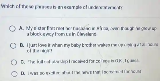 Which of these phrases is an example of understatement?
A. My sister first met her husband in Africa, even though he grew up
a block away from us in Cleveland.
B. I just love it when my baby brother wakes me up crying at all hours
of the night!
C. The full scholarship I received for college is O.K.,I guess.
D. I was so excited about the news that I screamed for hours!