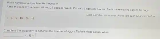 Place numbers to complete the inequality.
Pat's chickens lay between 18 and 25 eggs per week. Pat eats 2 eggs per day and feeds the remaining eggs to his dogs.
Drag and drop an answer choice into each empty box below.
Complete the inequality to describe the number of eggs (E) Pat's dogs eat per week.
square leqslant E leqslant square