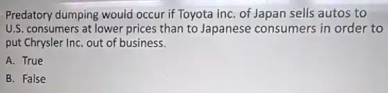 Predatory dumping would occur if Toyota InC. of Japan sells autos to
U.S. consumers at lower prices than to Japanese consumers in order to
put Chrysler InC. out of business.
A. True
B. False