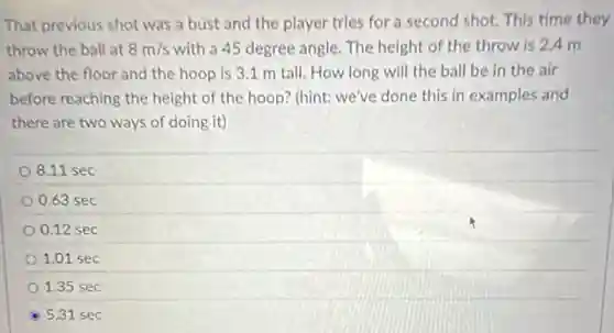 That previous shot was a bust and the player tries for a second shot. This time they
throw the ball at 8m/s with a 45 degree angle. The height of the throw is 2.4 m
above the floor and the hoop is 3.1 m tall. How long will the ball be in the air
before reaching the height of the hoop? (hint:we've done this in examples and
there are two ways of doing it)
8.11 sec
0.63 sec
0.12 sec
1.01 sec
1.35 sec
5.31 sec