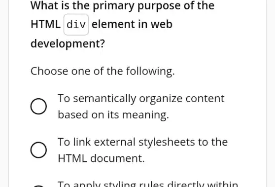 What is the primary purpose of the
HTML div element in web
development?
Choose one of the following.
To semantically organize content
based on its meaning.
To link external stylesheets to the
HTML document.
To annlv stvling rules directlv within