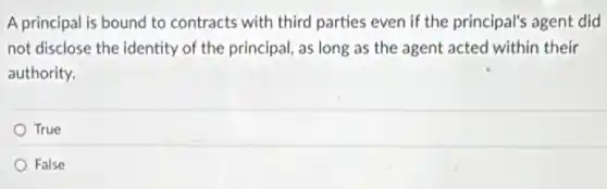 A principal is bound to contracts with third parties even if the principal's agent did
not disclose the identity of the principal, as long as the agent acted within their
authority.
True
False