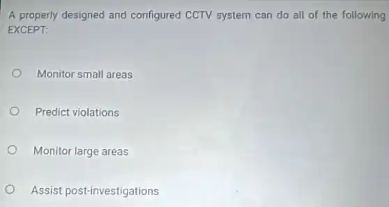 A properly designed and configured CCTV system can do all of the following
EXCEPT:
Monitor small areas
Predict violations
Monitor large areas
Assist post-investigations
