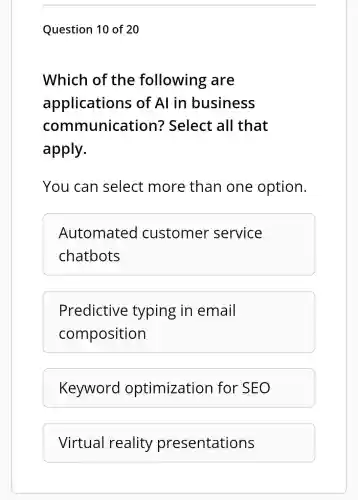Question 10 of 20
Which of the following are
applications ; of Al in business
communication?Select all that
apply.
You can select more than one option.
Automated customer service
chatbots
Predictive typing in email
composition
Keyword optimization for SEO
Virtual reality presentations