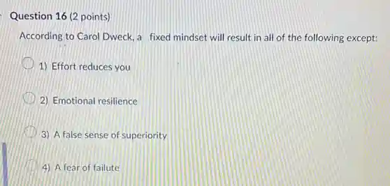 Question 16 (2 points)
According to Carol Dweck, a fixed mindset will result in all of the following except:
1) Effort reduces you
2) Emotional resilience
3) A false sense of superiority
4) A fear of failute