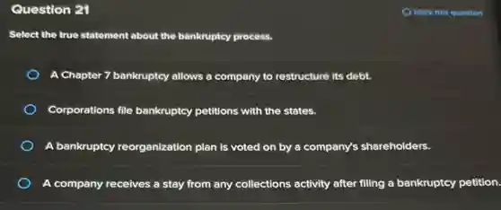 Question 21
Select the true statement about the bankruptcy process.
A Chapter 7 bankruptcy allows a company to restructure its debt.
Corporations file bankruptcy petitions with the states.
A bankruptcy reorganization plan is voted on by a company's shareholders.
A company receives a stay from any collections activity after filing a bankruptcy petition.