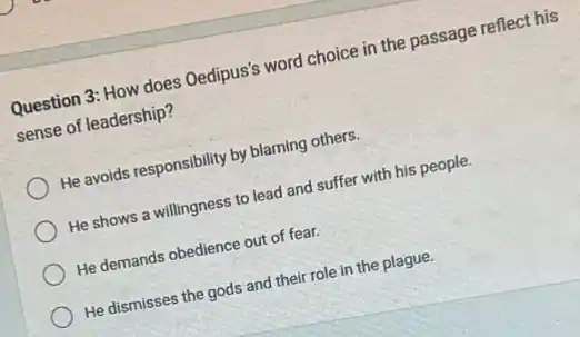 Question 3: How does Oedipus's word choice in the passage reflect his
sense of leadership?
He avoids responsibility by blaming others.
He shows a willingness to lead and suffer with his people.
He demands obedience out of fear.
He dismisses the gods and their role in the plague.