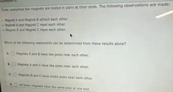 Question 3.
Three unmarked bar magnets are tested in pairs at their ends. The following observations are made:
- Magnet A and Magnet B attract each other.
- Magnet A and Magnet C repel each other.
- Magnet B and Magnet C repel each other.
Which of the following statements can be determined from these results alone?
A. Magnets A and B have like poles near each other.
B.
Magnets A and C have like poles near each other.
C.
Magnets B and C have unlike poles near each other.
D.
All three magnets have the same pole at one end.