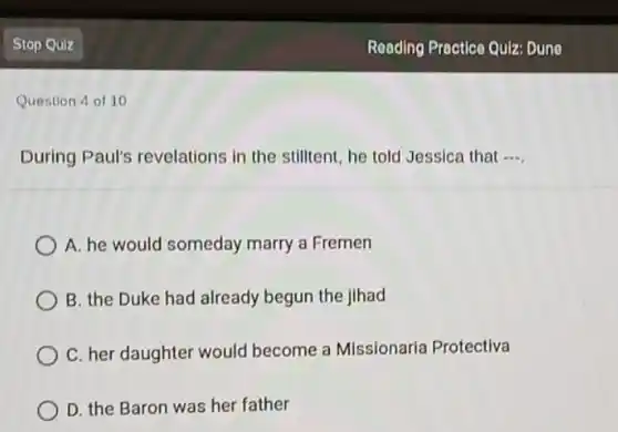 Question 4 of 10
During Paul's revelations in the stilltent, he told Jessica that __
A. he would someday marry a Fremen
B. the Duke had already begun the jihad
C. her daughter would become a Missionaria Protectiva
D. the Baron was her father