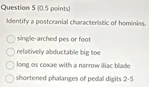 Question 5 (0.5 points)
Identify a postcranial characteristic of hominins.
single-arched pes or foot
relatively abductable big toe
long os coxae with a narrow iliac blade
shortened phalanges of pedal digits 2-5