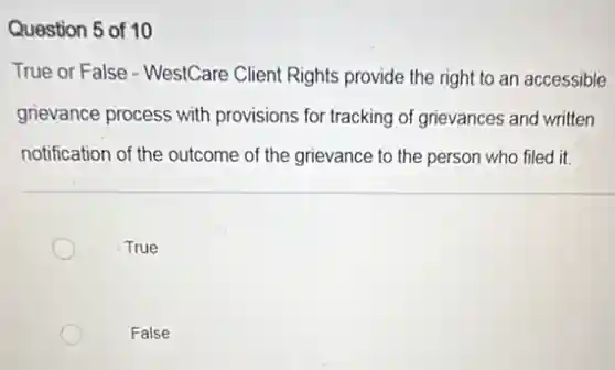 Question 5 of 10
True or False - WestCare Client Rights provide the right to an accessible
grievance process with provisions for tracking of grievances and written
notification of the outcome of the grievance to the person who filed it.
True
False
