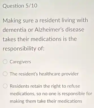 Question 5/10
Making sure a resident living with
dementia or Alzheimer's disease
takes their medications is the
responsibility of:
Caregivers
The resident's healthcare provider
Residents retain the right to refuse
medications, so no one is responsible for
making them take their medications