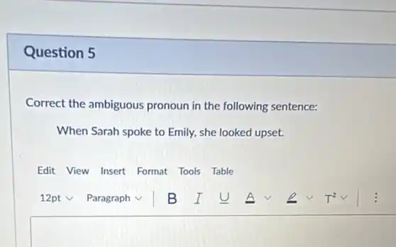 Question 5
Correct the ambiguous pronoun in the following sentence:
When Sarah spoke to Emily, she looked upset.
Edit View Insert Format Tools Table