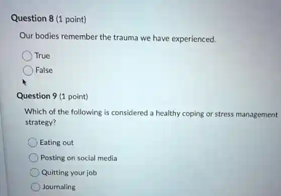 Question 8 (1 point)
Our bodies remember the trauma we have experienced.
True
False
Question 9 (1 point)
Which of the following is considered a healthy coping or stress management
strategy?
Eating out
Posting on social media
Quitting your job
) Journaling