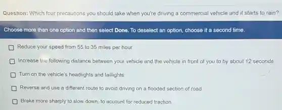 Question: Which four precautions you should take when you're driving a commercial vehicle and it starts to rain?
Choose more than one option and then select Done. To deselect an option, choose it a second time.
Reduce your speed from 55 to 35 miles per hour
Increase the following distance between your vehicle and the vehicle in front of you to by about 12 seconds
D Turn on the vehicle's headlights and taillights
D Reverse and use a different route to avoid driving on a flooded section of road
Brake more sharply to slow down, to account for reduced traction