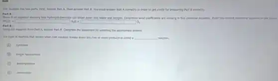 This question has two parts. First, answer Part A. Then answer Part B. You must answer Part A correctly in order to get credit for answering Part B correctly.
Part A :
Below is an equation showing that thydrogen peroxide can break down into water and oxygen. Determine what coefficients are missing in this chemical equation. Enter the correct numerical answers in the boxes.
2H_(2)O_(2)arrow square H_(2)O+square O_(2)
Part B:
Using the equation from Part A, answer Part B. Complete the statement by selecting the appropriate answer.
The type of reaction that occurs when one reactant breaks down inte two or more products is called a __ reaction
A synthesis
B single replacement
C decomposition
D combustion