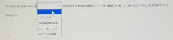 A ratio expresses a
square 
between two components and is an alternate way to express a
fraction.
calculation
relationship
connection