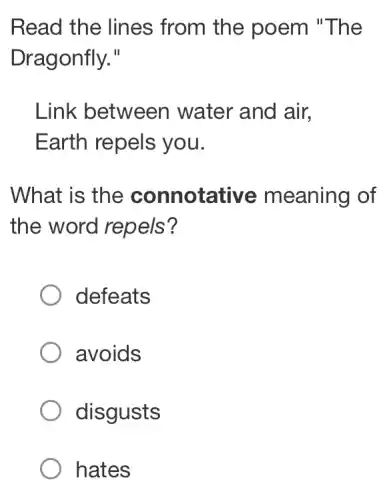 Read the lines from the poem "The
Dragonfly."
Link between water and air.
Earth repels you.
What is the connotative meaning of
the word repels?
defeats
avoids
disgusts
hates