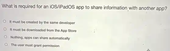 What is required for an iOS/iPadOS app to share information with another app?
It must be created by the same developer
It must be downloaded from the App Store
Nothing, apps can share automatically
The user must grant permission