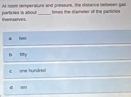 At room temperature and pressure, the distance between gas
particles is about __ times the diameter of the particles
themselves.
a two
b fifty
c one hundred
d ten