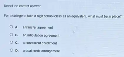 Select the correct answer.
For a college to take a high school class as an equivalent,what must be in place?
A. a transfer agreement
B. an articulation agreement
C. a concurrent enrollment
D. a dual credit arrangement
