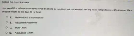 Select the correct answer.
Jim would like to learn more about what it's like to be in college, without having to take any actual college classes or difficul exams.Which
program might be the best fit for him?
A. International Baccalaureate
B. Advanced Placement
C. Dual Credit
D. Articulated Credit