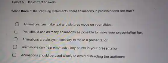 Select ALL the correct answers.
Which three of the following statements about animations in presentations are true?
Animations can make text and pictures move on your slides.
You should use as many animations as possible to make your presentation fun.
Animations are always necessary to make a presentation.
Animations can help emphasize key points in your presentation.
Animations should be used wisely to avoid distracting the audience.