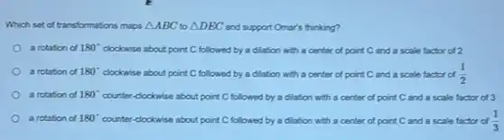 Which set of transformations maps Delta ABC to Delta DEC and support Omar's thinking?
a rotation of 180^circ  clockwise about point C followed by a dilation with a center of point C and a scale factor of 2
a rotation of 180^circ  clockwise about point C followed by a dilation with a center of point C and a scale factor of (1)/(2)
a rotation of 180^circ  counter-clockwise about point C followed by a dilation with a center of point C and a scale factor of 3
a rotation of 180^circ  counter-clockwise about point C followed by a dilation with a center of point C and a scale factor of (1)/(3)