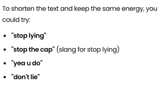 To shorten the text and keep the same energy, you
could try:
- "stoplying"
- "stop the cap'(slang for stop lying)
- "yeaudo"
- "don't lie"