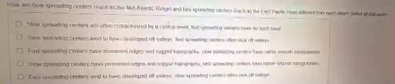 How are slow spreading centers (such as the Mid-Allantic Ridge) and fast spreading centers (such as the East Pacific.Rise) different from each other? Select all that apply
Slow spreading centers are often characterized by a central swell; fast spreading centers have no such swell.
Slow spreading centers tend to have developed rift valleys; fast spreading centers often lack rift valleys.
Fast spreading centers have prominent ridges and rugged topography; slow spreading centers have rather smooth lopographies
Slow spreading centers have prominent ridges and rugged topography; fast spreading centers have rather smooth topographies
Fast spreading centers tend to have developed rift valleys; slow spreading centers often lack rift valleys