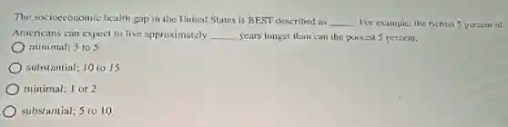 The socioeconomic health gap in the United States is BEST described as
__ For example, the richest 5 percent of
Americans can expect to live approximately __ years longer than can the poorest 5 percent.
minimal; 3 to 5
substantial; 10 to 15
minimal; 1 or 2
substantial; 5 (010