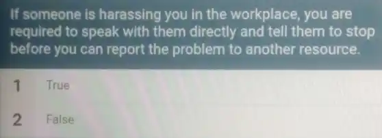 If someone is harassing you in the workplace, you are
required to speak with them directly and tell them to stop
before you can report the problem to another resource.
1 True
2 False