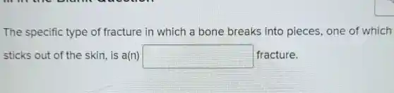 The specific type of fracture in which a bone breaks into pieces, one of which
sticks out of th e skin, is a(n) square  fracture.