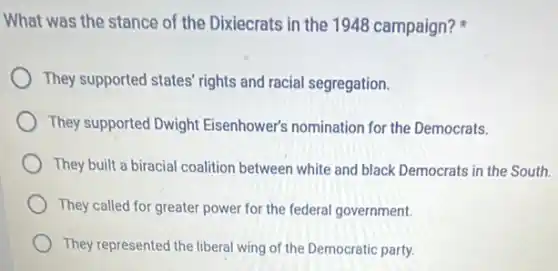 What was the stance of the Dixiecrats in the 1948 campaign?
They supported states' rights and racial segregation.
They supported Dwight Eisenhower's nomination for the Democrats.
They built a biracial coalition between white and black Democrats in the South.
They called for greater power for the federal government.
They represented the liberal wing of the Democratic party.