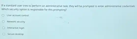 If a standard user tries to perform an administrative task, they will be prompted to enter administrative credentials.
Which security option is responsible for this prompting?
User account control
Network security
Interactive login
Secure desktop
