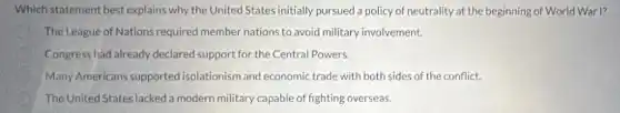 Which statement best explains why the United States initially pursued a policy of neutrality at the beginning of World War I?
The League of Nations required member nations to avoid military involvement.
Congress had already declared support for the Central Powers.
Many Americans supported isolationism and economic trade with both sides of the conflict.
The United States lacked a modern military capable of fighting overseas.