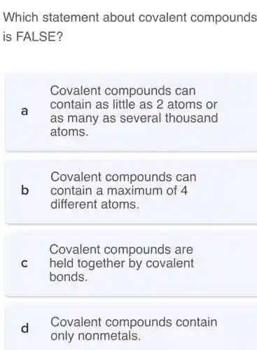 Which statement about covalent compounds
is FALSE?
a
Covalent compounds . can
contain as little as 2 atoms or
as many as several thousand
atoms.
Covalent compounds can
b contain a maximum of 4
different atoms.
Covalent compounds , are
C held together by covalent
bonds.
d
Covalent compounds contain
only nonmetals.