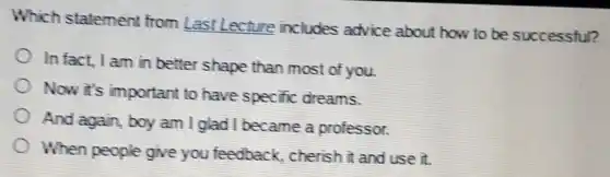 Which statement from Last Lecture includes advice about how to be successful?
In fact, I am in better shape than most of you.
Now it's important to have specific dreams.
And again, boy am I glad I became a professor.
When people give you feedback cherish it and use it.