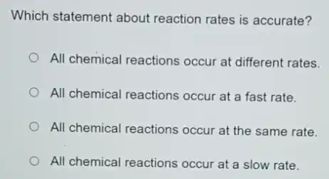 Which statement about reaction rates is accurate?
All chemical reactions occur at different rates.
All chemical reactions occur at a fast rate.
All chemical reactions occur at the same rate.
All chemical reactions occur at a slow rate.